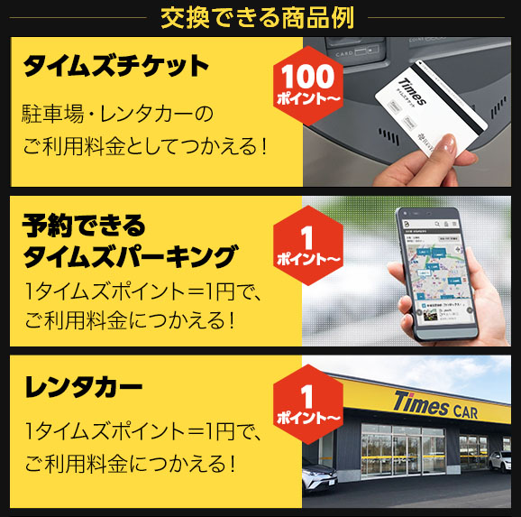 交換できる商品例 タイムズチケット 駐車場・レンタカーのご利用料金としてつかえる！ 100ポイント～ 予約専用駐車場 1タイムズポイント=1円で、ご利用料金につかえる！1ポイント～ レンタカー 1タイムズポイント=1円で、ご利用料金につかえる！1ポイント～ 