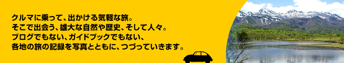 クルマに乗って、出かける気軽な旅。そこで出会う、雄大な自然や歴史、そして人々。ブログでもない、ガイドブックでもない、各地の旅の記録を写真とともにつづっていきます。